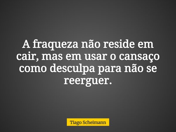 A fraqueza não reside em cair, mas em usar o cansaço como desculpa para não se reerguer.... Frase de Tiago Scheimann.