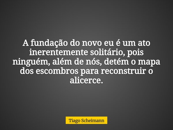 A fundação do novo eu é um ato inerentemente solitário, pois ninguém, além de nós, detém o mapa dos escombros para reconstruir o alicerce.... Frase de Tiago Scheimann.