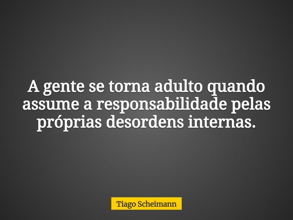 A gente se torna adulto quando assume a responsabilidade pelas próprias desordens internas.... Frase de Tiago Scheimann.