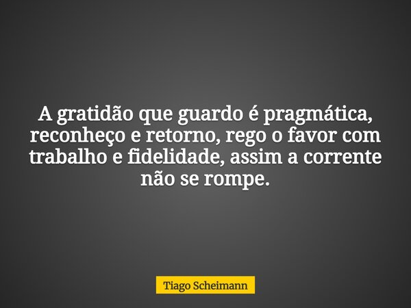 A gratidão que guardo é pragmática, reconheço e retorno, rego o favor com trabalho e fidelidade, assim a corrente não se rompe.... Frase de Tiago Scheimann.