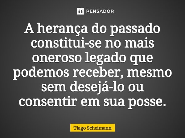 ⁠A herança do passado constitui-se no mais oneroso legado que podemos receber, mesmo sem desejá-lo ou consentir em sua posse.... Frase de Tiago Scheimann.
