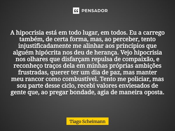 A hipocrisia está em todo lugar, em todos. Eu a carrego também, de certa forma, mas, ao perceber, tento injustificadamente me alinhar aos princípios que alguém ... Frase de Tiago Scheimann.