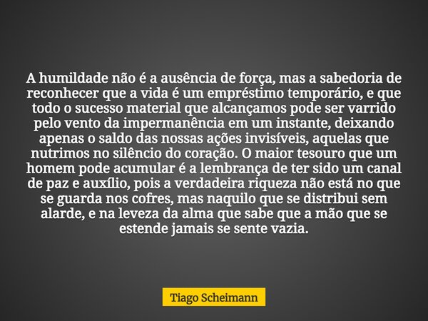 A humildade não é a ausência de força, mas a sabedoria de reconhecer que a vida é um empréstimo temporário, e que todo o sucesso material que alcançamos pode se... Frase de Tiago Scheimann.