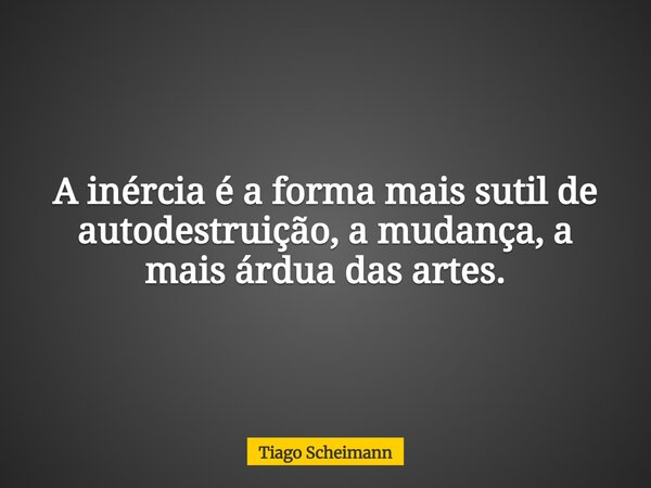 A inércia é a forma mais sutil de autodestruição, a mudança, a mais árdua das artes.... Frase de Tiago Scheimann.