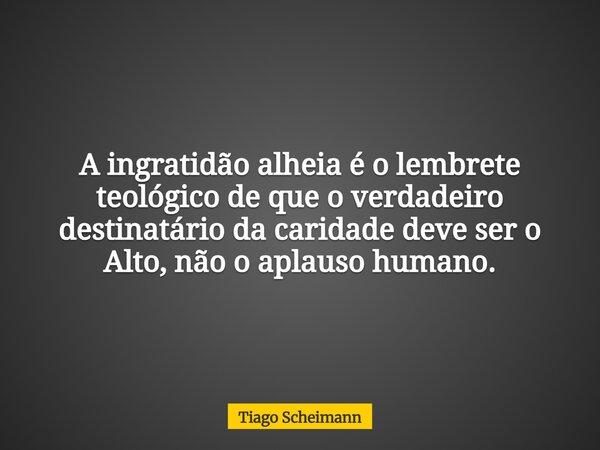A ingratidão alheia é o lembrete teológico de que o verdadeiro destinatário da caridade deve ser o Alto, não o aplauso humano.... Frase de Tiago Scheimann.