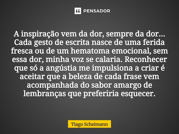 A inspiração vem da dor, sempre da dor... Cada gesto de escrita nasce de uma ferida fresca ou de um hematoma emocional, sem essa dor, minha voz se calaria. Reco... Frase de Tiago Scheimann.