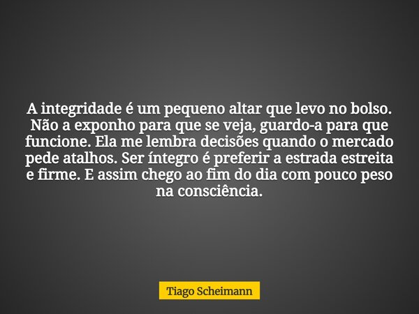 A integridade é um pequeno altar que levo no bolso. Não a exponho para que se veja, guardo-a para que funcione. Ela me lembra decisões quando o mercado pede ata... Frase de Tiago Scheimann.