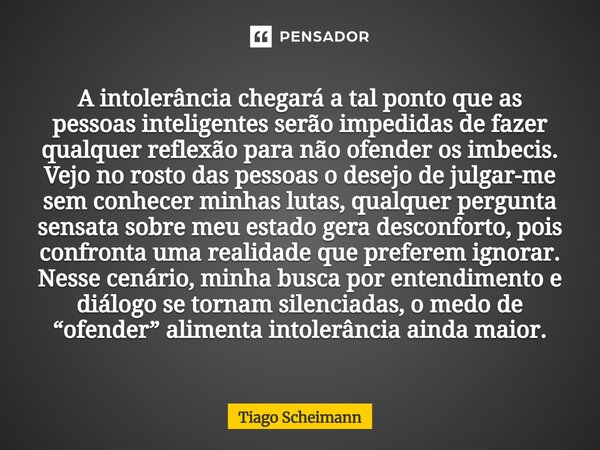 A intolerância chegará a tal ponto que as pessoas inteligentes serão impedidas de fazer qualquer reflexão para não ofender os imbecis. Vejo no rosto das pessoas... Frase de Tiago Scheimann.