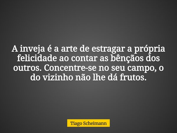 A inveja é a arte de estragar a própria felicidade ao contar as bênçãos dos outros. Concentre-se no seu campo, o do vizinho não lhe dá frutos.... Frase de Tiago Scheimann.