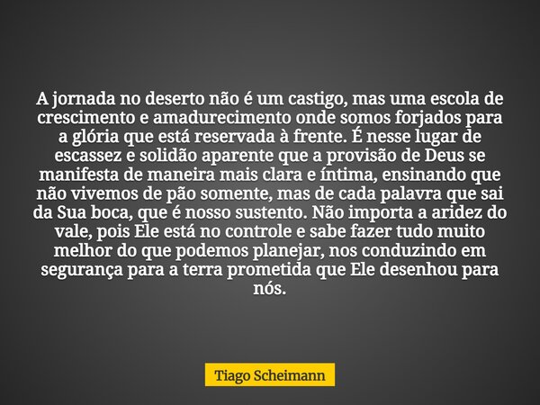 A jornada no deserto não é um castigo, mas uma escola de crescimento e amadurecimento onde somos forjados para a glória que está reservada à frente. É nesse lug... Frase de Tiago Scheimann.