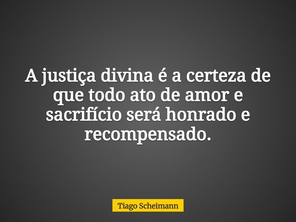 A justiça divina é a certeza de que todo ato de amor e sacrifício será honrado e recompensado.... Frase de Tiago Scheimann.