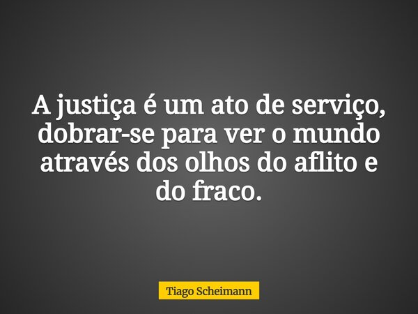 A justiça é um ato de serviço, dobrar-se para ver o mundo através dos olhos do aflito e do fraco.... Frase de Tiago Scheimann.