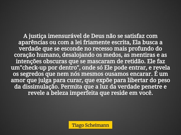 A justiça imensurável de Deus não se satisfaz com aparências ou com a lei friamente escrita, Ela busca a verdade que se esconde no recesso mais profundo do cora... Frase de Tiago Scheimann.