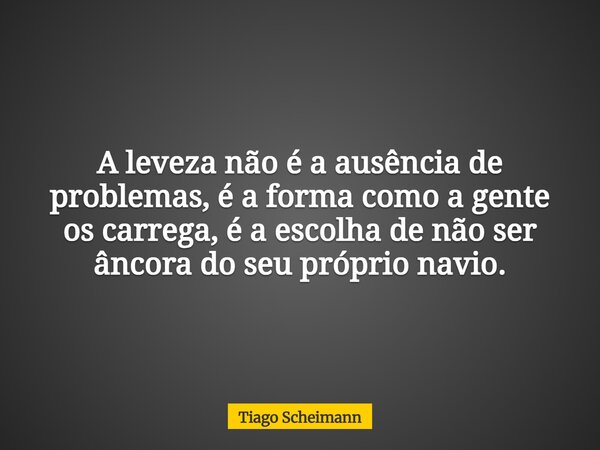 A leveza não é a ausência de problemas, é a forma como a gente os carrega, é a escolha de não ser âncora do seu próprio navio.... Frase de Tiago Scheimann.