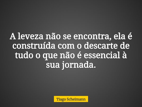 A leveza não se encontra, ela é construída com o descarte de tudo o que não é essencial à sua jornada.... Frase de Tiago Scheimann.