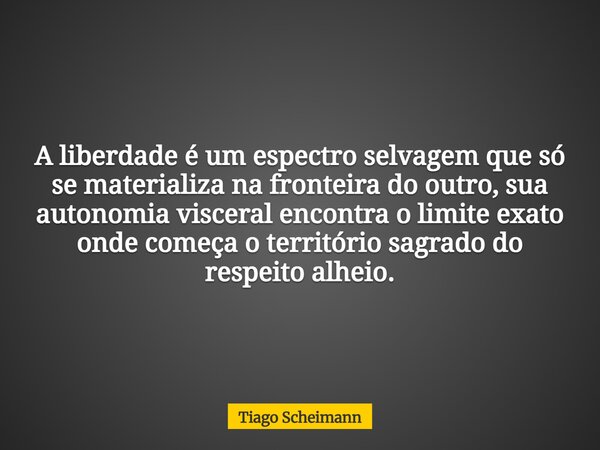 A liberdade é um espectro selvagem que só se materializa na fronteira do outro, sua autonomia visceral encontra o limite exato onde começa o território sagrado ... Frase de Tiago Scheimann.