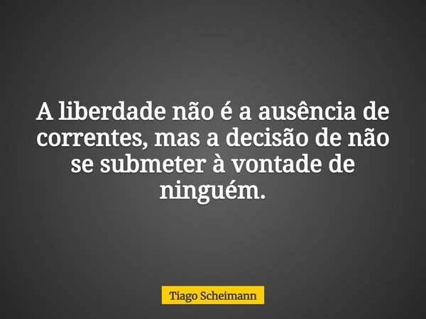 A liberdade não é a ausência de correntes, mas a decisão de não se submeter à vontade de ninguém.... Frase de Tiago Scheimann.