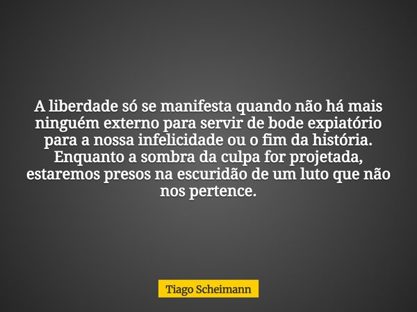 A liberdade só se manifesta quando não há mais ninguém externo para servir de bode expiatório para a nossa infelicidade ou o fim da história. Enquanto a sombra ... Frase de Tiago Scheimann.