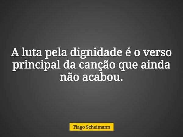 A luta pela dignidade é o verso principal da canção que ainda não acabou.... Frase de Tiago Scheimann.
