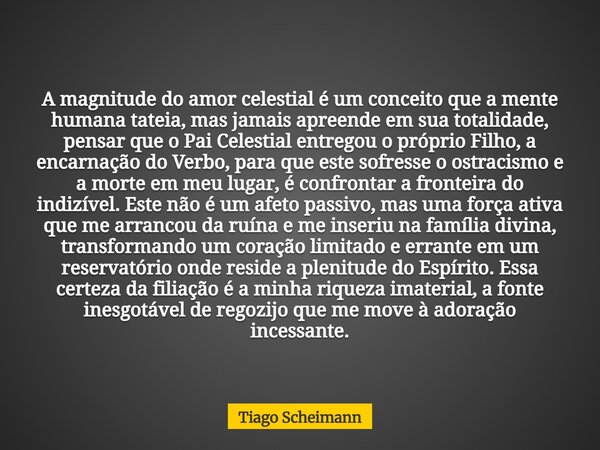 A magnitude do amor celestial é um conceito que a mente humana tateia, mas jamais apreende em sua totalidade, pensar que o Pai Celestial entregou o próprio Filh... Frase de Tiago Scheimann.