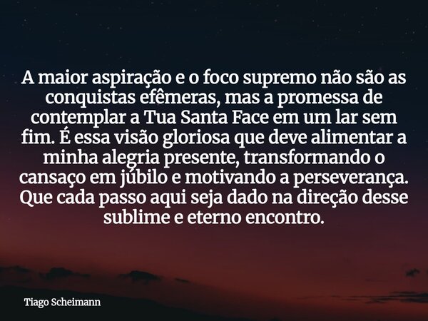 A maior aspiração e o foco supremo não são as conquistas efêmeras, mas a promessa de contemplar a Tua Santa Face em um lar sem fim. É essa visão gloriosa que de... Frase de Tiago Scheimann.