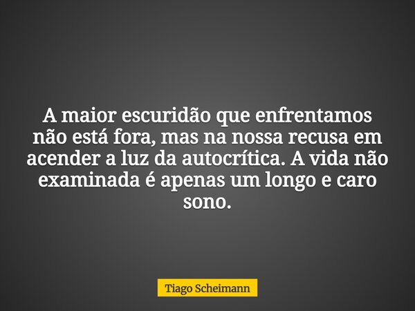 A maior escuridão que enfrentamos não está fora, mas na nossa recusa em acender a luz da autocrítica. A vida não examinada é apenas um longo e caro sono.... Frase de Tiago Scheimann.
