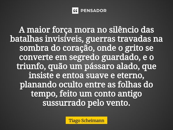 A maior força mora no silêncio das batalhas invisíveis, guerras travadas na sombra do coração, onde o grito se converte em segredo guardado, e o triunfo, quão ... Frase de Tiago Scheimann.