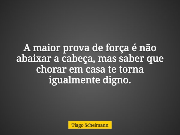 A maior prova de força é não abaixar a cabeça, mas saber que chorar em casa te torna igualmente digno.... Frase de Tiago Scheimann.