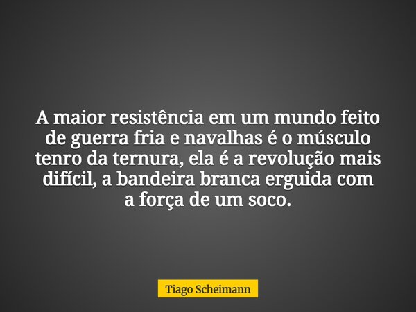 A maior resistência em um mundo feito de guerra fria e navalhas é o músculo tenro da ternura, ela é a revolução mais difícil, a bandeira branca erguida com a fo... Frase de Tiago Scheimann.