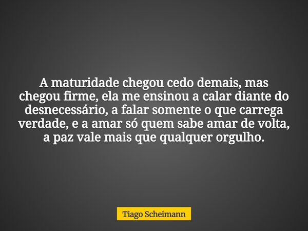 A maturidade chegou cedo demais, mas chegou firme, ela me ensinou a calar diante do desnecessário, a falar somente o que carrega verdade, e a amar só quem sabe ... Frase de Tiago Scheimann.