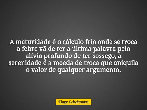 A maturidade é o cálculo frio onde se troca a febre vã de ter a última palavra pelo alívio profundo de ter sossego, a serenidade é a moeda de troca que aniquila... Frase de Tiago Scheimann.