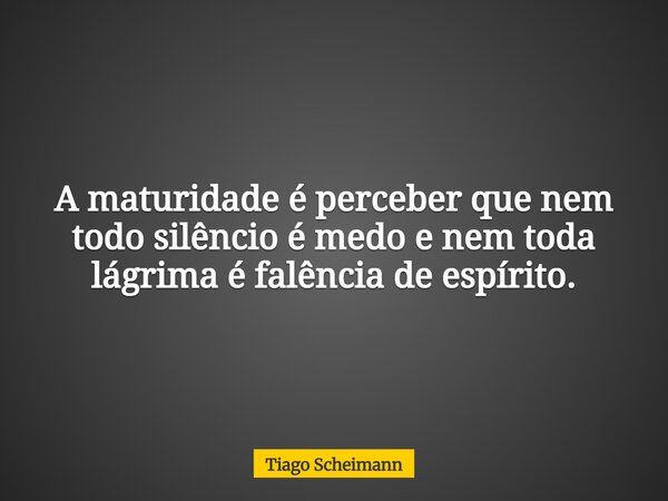 A maturidade é perceber que nem todo silêncio é medo e nem toda lágrima é falência de espírito.... Frase de Tiago Scheimann.