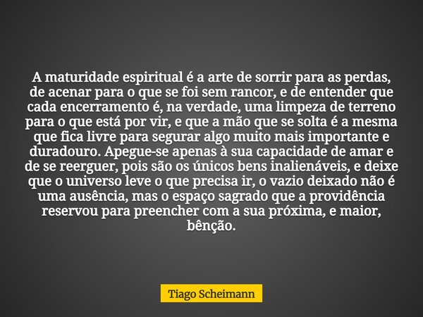 A maturidade espiritual é a arte de sorrir para as perdas, de acenar para o que se foi sem rancor, e de entender que cada encerramento é, na verdade, uma limpez... Frase de Tiago Scheimann.