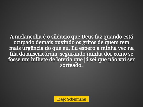 A melancolia é o silêncio que Deus faz quando está ocupado demais ouvindo os gritos de quem tem mais urgência do que eu. Eu espero a minha vez na fila da miseri... Frase de Tiago Scheimann.