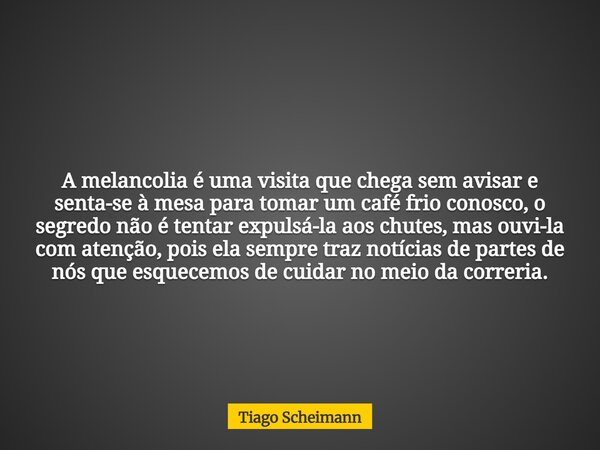 A melancolia é uma visita que chega sem avisar e senta-se à mesa para tomar um café frio conosco, o segredo não é tentar expulsá-la aos chutes, mas ouvi-la com ... Frase de Tiago Scheimann.