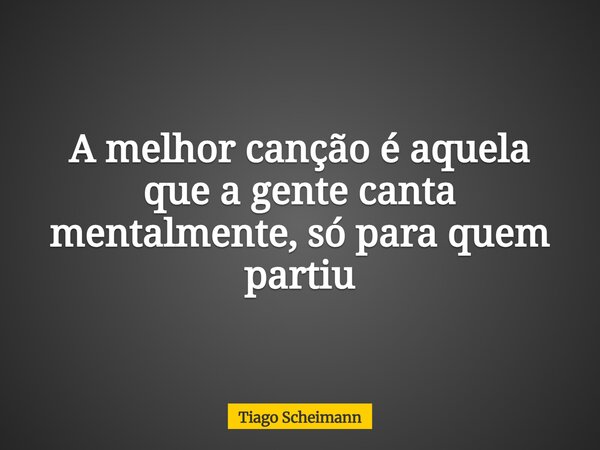A melhor canção é aquela que a gente canta mentalmente, só para quem partiu... Frase de Tiago Scheimann.