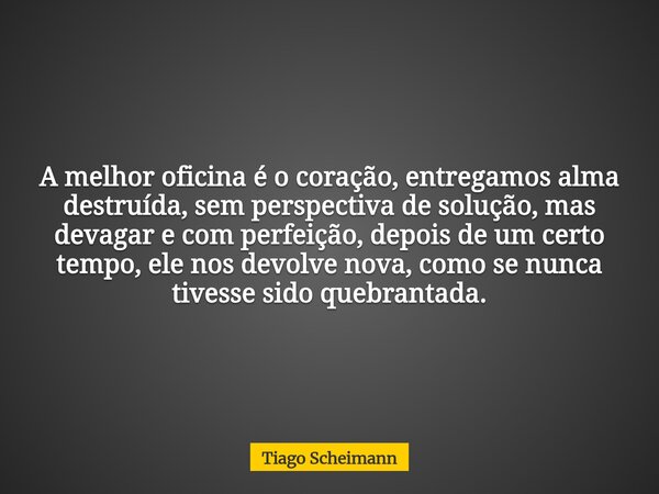 A melhor oficina é o coração, entregamos alma destruída, sem perspectiva de solução, mas devagar e com perfeição, depois de um certo tempo, ele nos devolve nova... Frase de Tiago Scheimann.