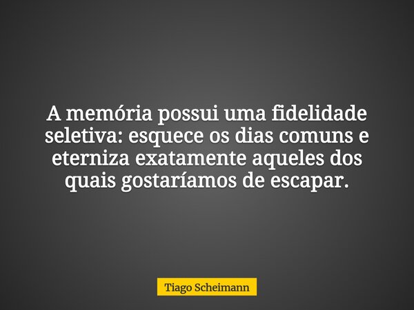 A memória possui uma fidelidade seletiva: esquece os dias comuns e eterniza exatamente aqueles dos quais gostaríamos de escapar.... Frase de Tiago Scheimann.