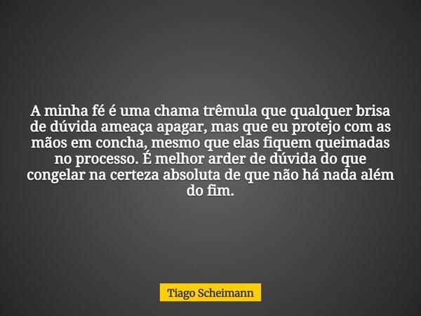 A minha fé é uma chama trêmula que qualquer brisa de dúvida ameaça apagar, mas que eu protejo com as mãos em concha, mesmo que elas fiquem queimadas no processo... Frase de Tiago Scheimann.