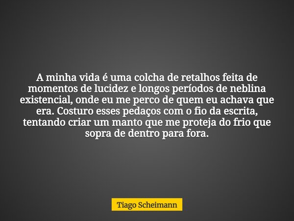 A minha vida é uma colcha de retalhos feita de momentos de lucidez e longos períodos de neblina existencial, onde eu me perco de quem eu achava que era. Costuro... Frase de Tiago Scheimann.