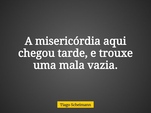 A misericórdia aqui chegou tarde, e trouxe uma mala vazia.... Frase de Tiago Scheimann.