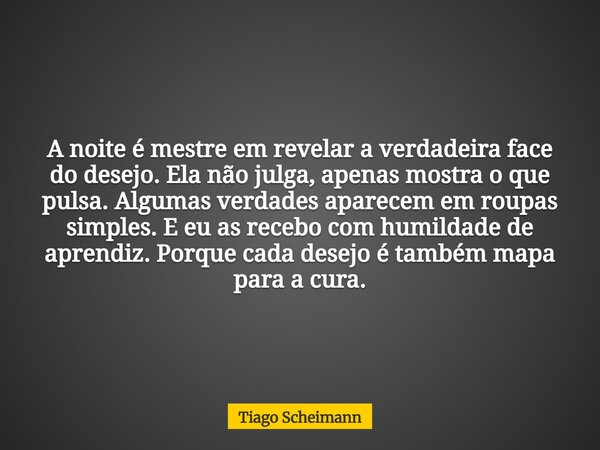 A noite é mestre em revelar a verdadeira face do desejo. Ela não julga, apenas mostra o que pulsa. Algumas verdades aparecem em roupas simples. E eu as recebo c... Frase de Tiago Scheimann.