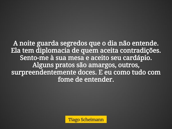 A noite guarda segredos que o dia não entende. Ela tem diplomacia de quem aceita contradições. Sento-me à sua mesa e aceito seu cardápio. Alguns pratos são amar... Frase de Tiago Scheimann.
