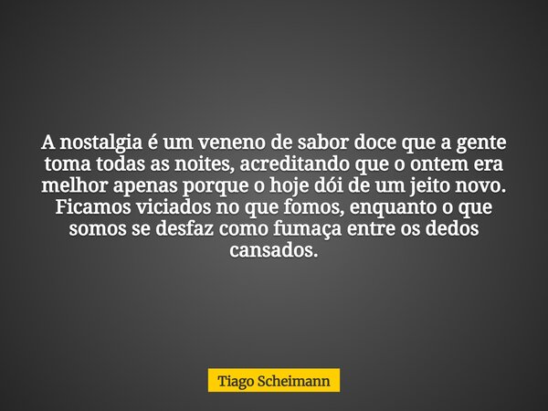 A nostalgia é um veneno de sabor doce que a gente toma todas as noites, acreditando que o ontem era melhor apenas porque o hoje dói de um jeito novo. Ficamos vi... Frase de Tiago Scheimann.