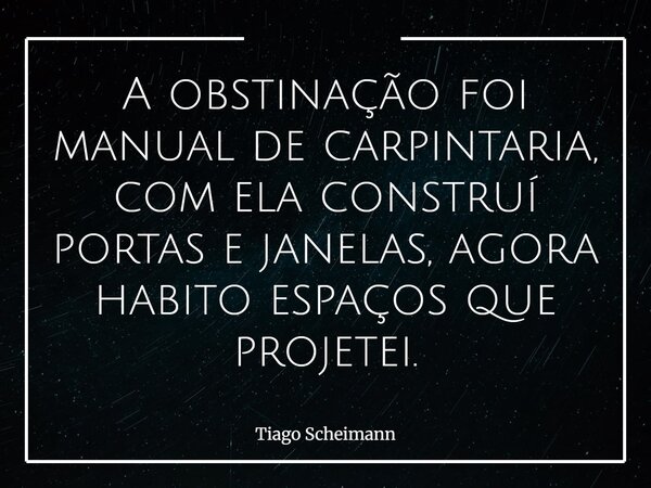 A obstinação foi manual de carpintaria, com ela construí portas e janelas, agora habito espaços que projetei.... Frase de Tiago Scheimann.