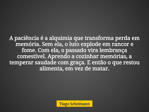 A paciência é a alquimia que transforma perda em memória. Sem ela, o luto explode em rancor e fome. Com ela, o passado vira lembrança comestível. Aprendo a cozi... Frase de Tiago Scheimann.