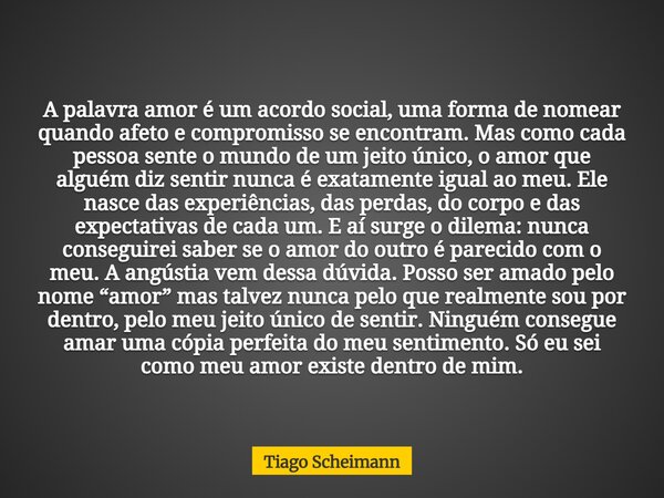 A palavra amor é um acordo social, uma forma de nomear quando afeto e compromisso se encontram. Mas como cada pessoa sente o mundo de um jeito único, o amor que... Frase de Tiago Scheimann.