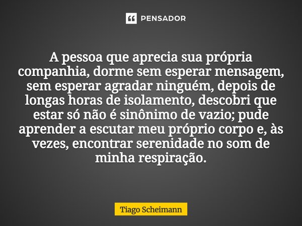 A pessoa que aprecia sua própria companhia, dorme sem esperar mensagem, sem esperar agradar ninguém, depois de longas horas de isolamento, descobri que estar s... Frase de Tiago Scheimann.