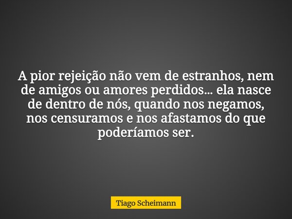 A pior rejeição não vem de estranhos, nem de amigos ou amores perdidos… ela nasce de dentro de nós, quando nos negamos, nos censuramos e nos afastamos do que po... Frase de Tiago Scheimann.