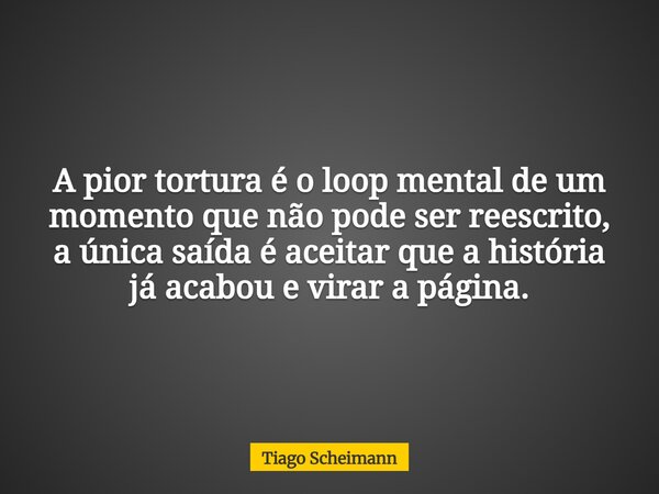 A pior tortura é o loop mental de um momento que não pode ser reescrito, a única saída é aceitar que a história já acabou e virar a página.... Frase de Tiago Scheimann.